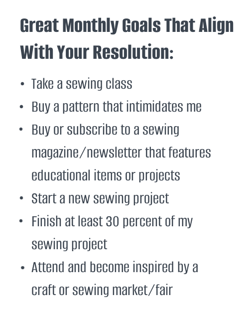 Great Monthly Goals That Align With Your Resolution:
Take a sewing class
Buy a pattern that intimidates me
Buy or subscribe to a sewing magazine/newsletter that features educational items or projects
Start a new sewing project
Finish at least 30% of my sewing project 
Attend and become inspired by a craft or sewing market/fair